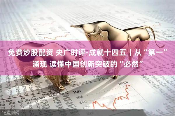 免费炒股配资 央广时评·成就十四五｜从“第一”涌现 读懂中国创新突破的“必然”