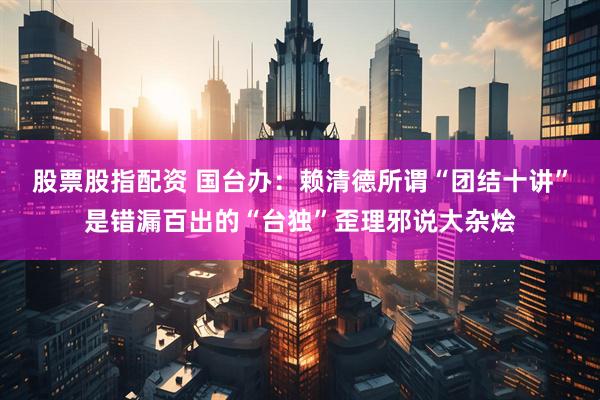 股票股指配资 国台办：赖清德所谓“团结十讲”是错漏百出的“台独”歪理邪说大杂烩