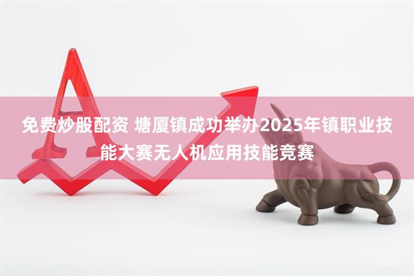 免费炒股配资 塘厦镇成功举办2025年镇职业技能大赛无人机应用技能竞赛