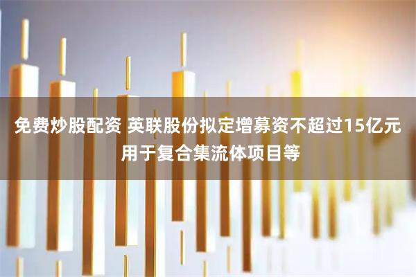 免费炒股配资 英联股份拟定增募资不超过15亿元 用于复合集流体项目等