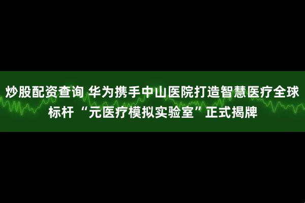 炒股配资查询 华为携手中山医院打造智慧医疗全球标杆 “元医疗模拟实验室”正式揭牌