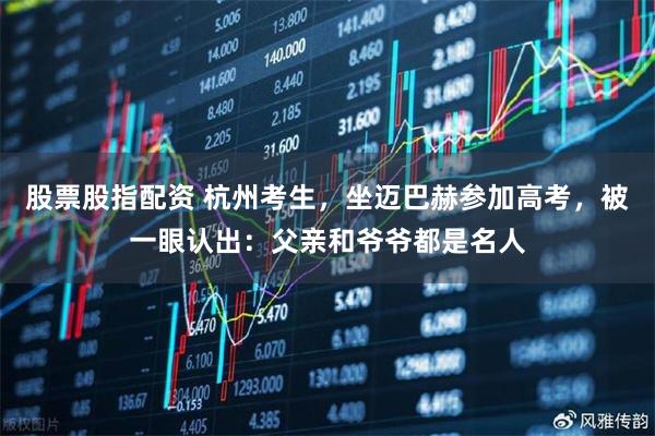 股票股指配资 杭州考生，坐迈巴赫参加高考，被一眼认出：父亲和爷爷都是名人