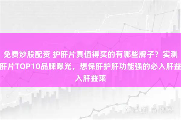 免费炒股配资 护肝片真值得买的有哪些牌子？实测护肝片TOP10品牌曝光，想保肝护肝功能强的必入肝益莱