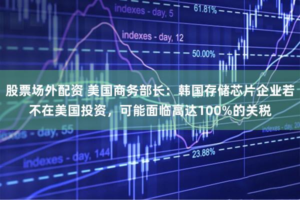 股票场外配资 美国商务部长：韩国存储芯片企业若不在美国投资，可能面临高达100%的关税